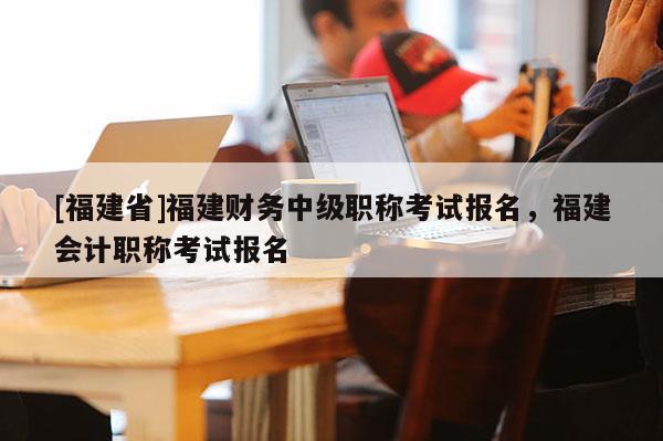 [福建省]福建財務(wù)中級職稱考試報名，福建會計職稱考試報名