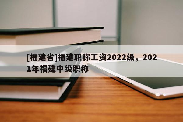 [福建省]福建職稱工資2022級(jí)，2021年福建中級(jí)職稱