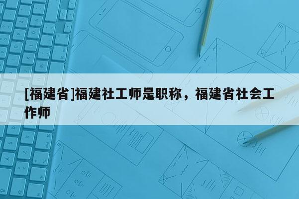 [福建省]福建社工師是職稱，福建省社會(huì)工作師