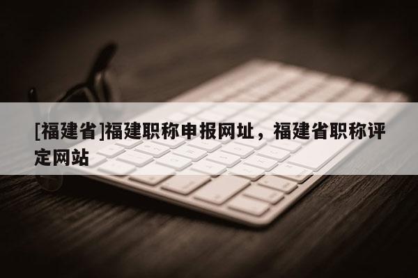 [福建省]福建職稱申報網(wǎng)址，福建省職稱評定網(wǎng)站