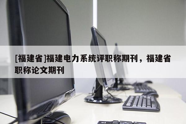 [福建省]福建電力系統(tǒng)評(píng)職稱期刊，福建省職稱論文期刊