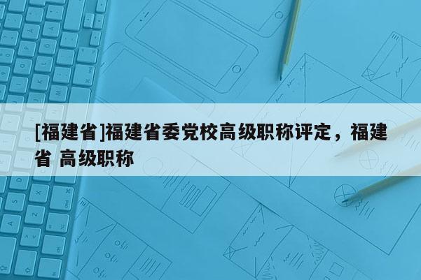 [福建省]福建省委黨校高級職稱評定，福建省 高級職稱