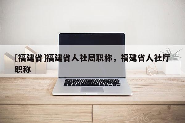 [福建省]福建省人社局職稱，福建省人社廳職稱
