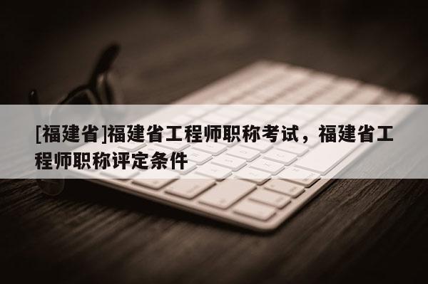 [福建省]福建省工程師職稱考試，福建省工程師職稱評(píng)定條件
