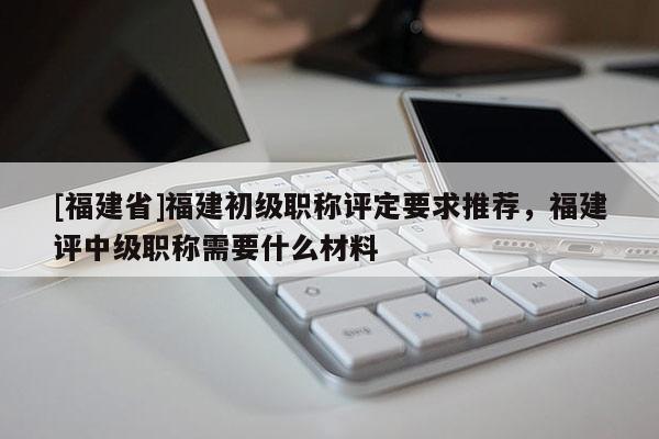 [福建省]福建初級職稱評定要求推薦，福建評中級職稱需要什么材料