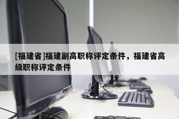 [福建省]福建副高職稱評定條件，福建省高級職稱評定條件