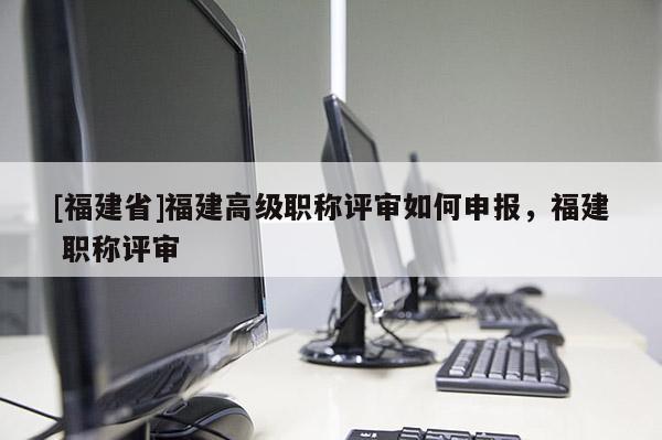 [福建省]福建高級職稱評審如何申報，福建 職稱評審