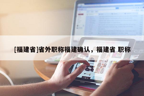 [福建省]省外職稱福建確認(rèn)，福建省 職稱