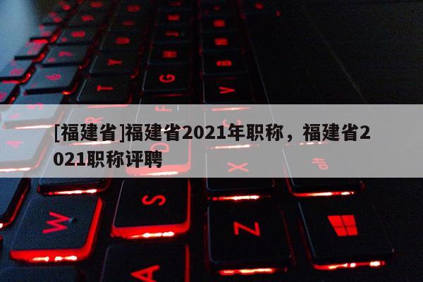 [福建省]福建省2021年職稱，福建省2021職稱評(píng)聘