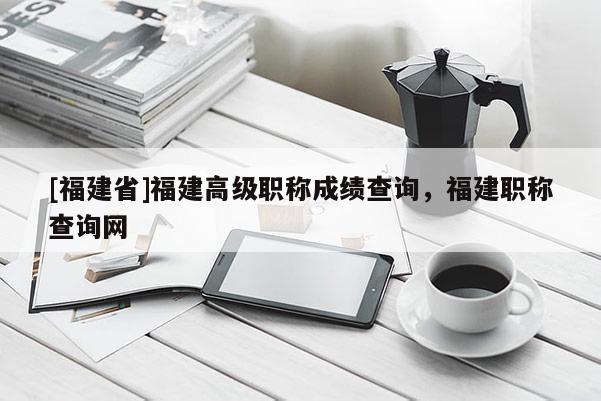 [福建省]福建高級職稱成績查詢，福建職稱查詢網