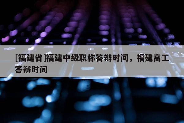 [福建省]福建中級(jí)職稱答辯時(shí)間，福建高工答辯時(shí)間