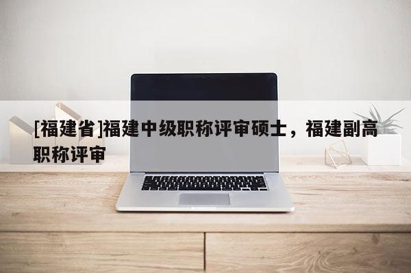 [福建省]福建中級(jí)職稱評(píng)審碩士，福建副高職稱評(píng)審