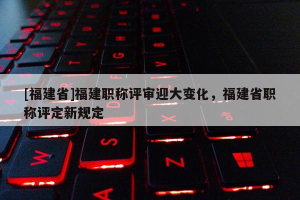 [福建省]福建職稱評(píng)審迎大變化，福建省職稱評(píng)定新規(guī)定