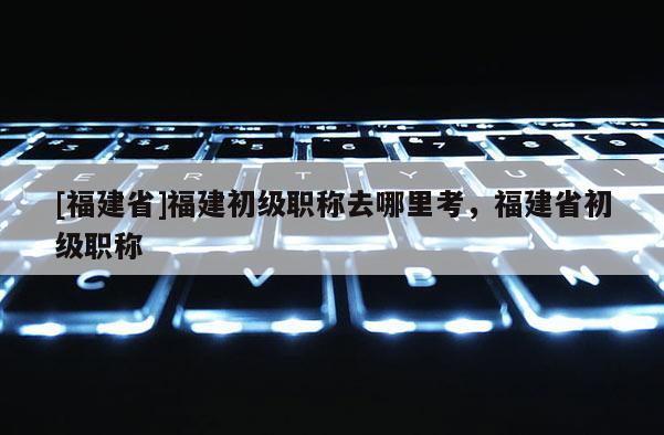 [福建省]福建初級職稱去哪里考，福建省初級職稱