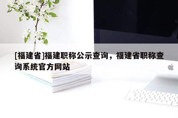 [福建省]福建職稱公示查詢，福建省職稱查詢系統(tǒng)官方網(wǎng)站