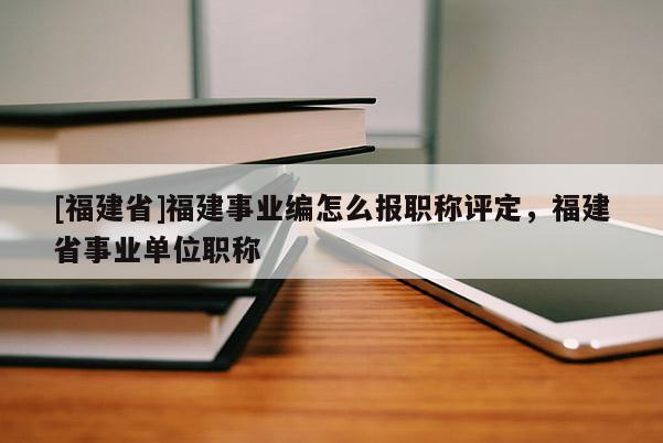 [福建省]福建事業(yè)編怎么報職稱評定，福建省事業(yè)單位職稱