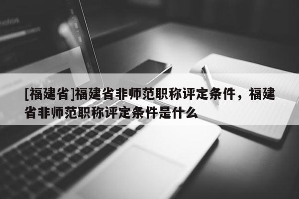 [福建省]福建省非師范職稱評定條件，福建省非師范職稱評定條件是什么