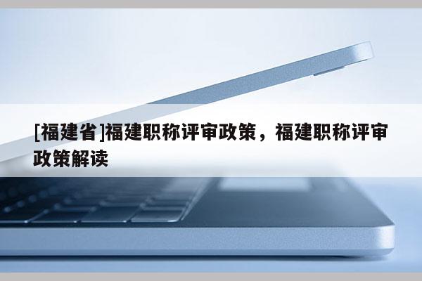 [福建省]福建職稱評審政策，福建職稱評審政策解讀