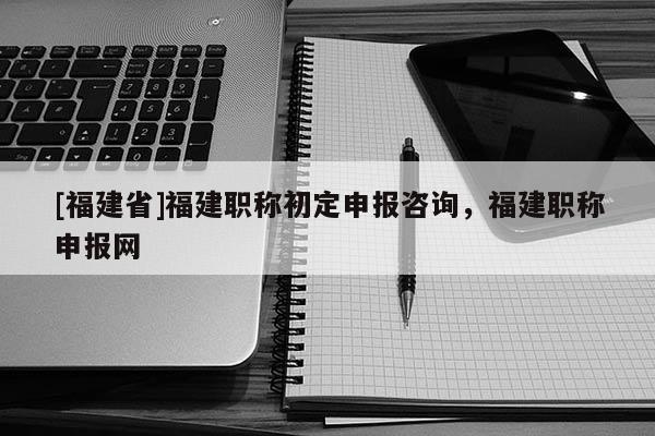 [福建省]福建職稱初定申報(bào)咨詢，福建職稱申報(bào)網(wǎng)