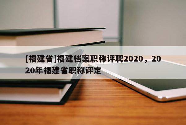 [福建省]福建檔案職稱評聘2020，2020年福建省職稱評定
