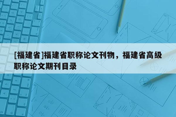 [福建省]福建省職稱論文刊物，福建省高級職稱論文期刊目錄
