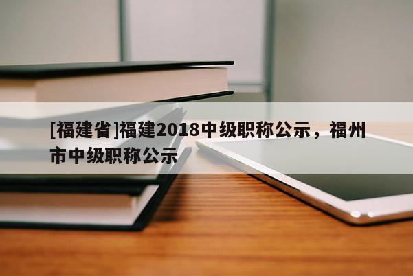 [福建省]福建2018中級(jí)職稱公示，福州市中級(jí)職稱公示