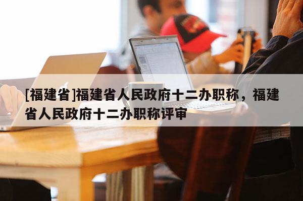 [福建省]福建省人民政府十二辦職稱(chēng)，福建省人民政府十二辦職稱(chēng)評(píng)審