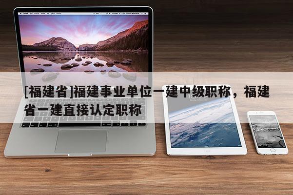 [福建省]福建事業(yè)單位一建中級(jí)職稱，福建省一建直接認(rèn)定職稱