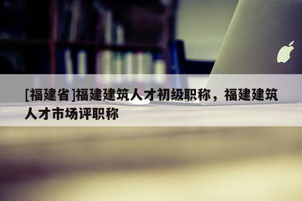 [福建省]福建建筑人才初級職稱，福建建筑人才市場評職稱