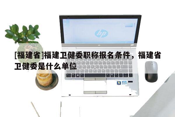 [福建省]福建衛(wèi)健委職稱報名條件，福建省衛(wèi)健委是什么單位
