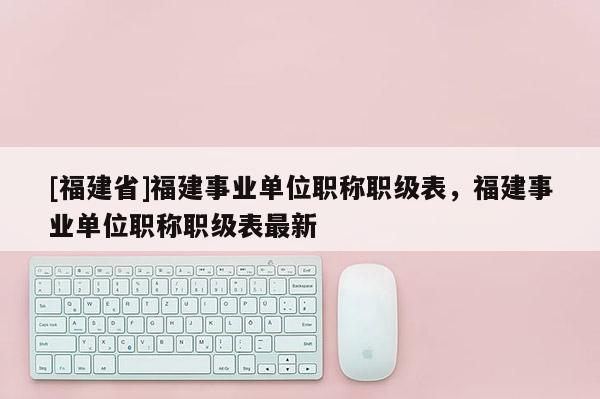 [福建省]福建事業(yè)單位職稱職級表，福建事業(yè)單位職稱職級表最新