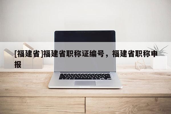 [福建省]福建省職稱證編號，福建省職稱申報(bào)
