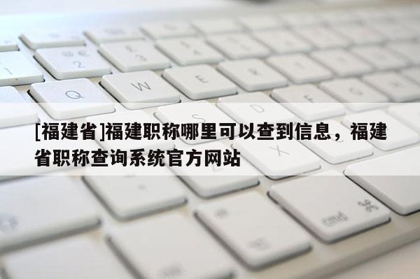 [福建省]福建職稱哪里可以查到信息，福建省職稱查詢系統(tǒng)官方網(wǎng)站