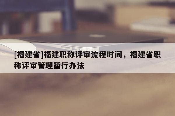 [福建省]福建職稱評審流程時間，福建省職稱評審管理暫行辦法