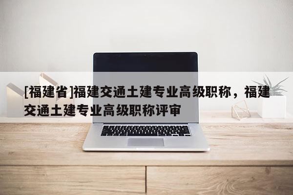[福建省]福建交通土建專業(yè)高級職稱，福建交通土建專業(yè)高級職稱評審