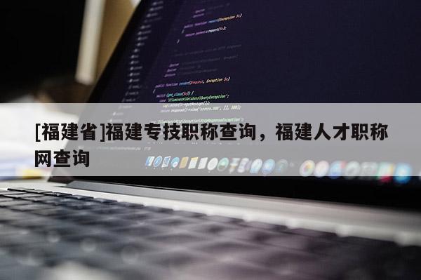 [福建省]福建專技職稱查詢，福建人才職稱網(wǎng)查詢