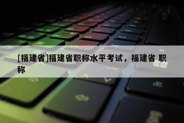 [福建省]福建省職稱水平考試，福建省 職稱