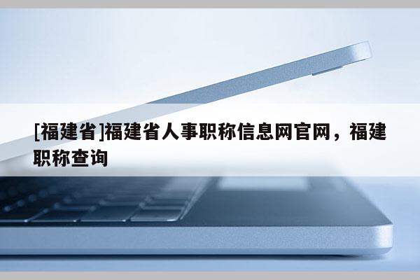 [福建省]福建省人事職稱信息網官網，福建職稱查詢