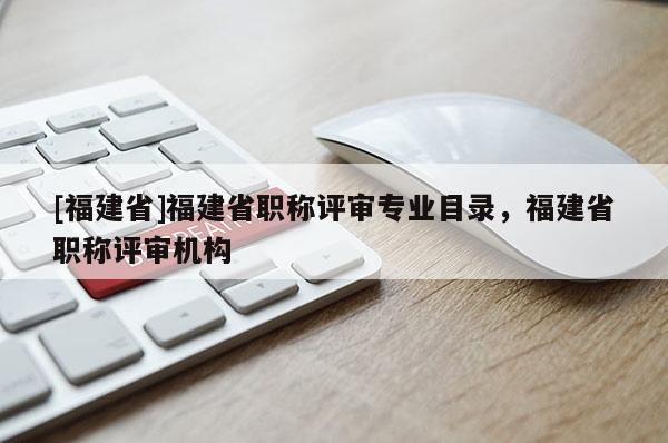 [福建省]福建省職稱評(píng)審專業(yè)目錄，福建省職稱評(píng)審機(jī)構(gòu)
