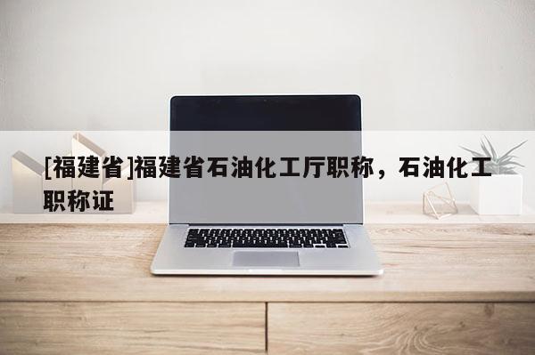 [福建省]福建省石油化工廳職稱，石油化工職稱證