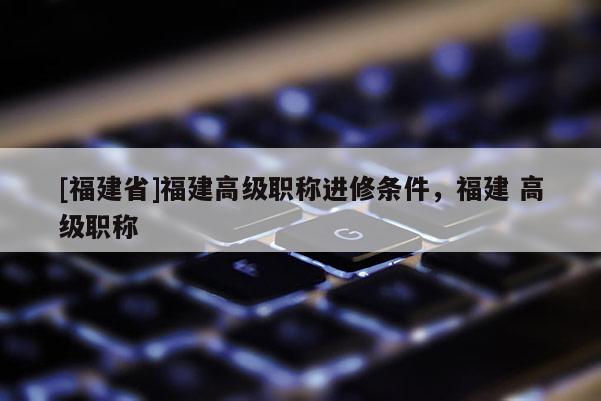 [福建省]福建高級(jí)職稱進(jìn)修條件，福建 高級(jí)職稱