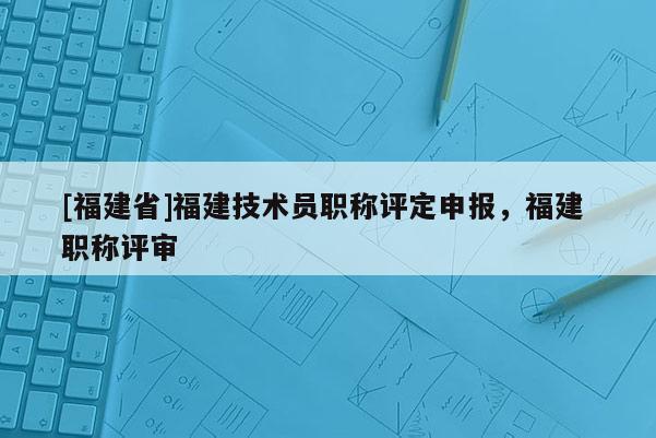 [福建省]福建技術(shù)員職稱評定申報(bào)，福建 職稱評審