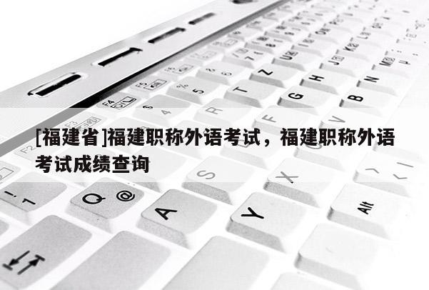 [福建省]福建職稱外語考試，福建職稱外語考試成績查詢