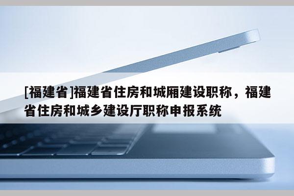 [福建省]福建省住房和城廂建設(shè)職稱，福建省住房和城鄉(xiāng)建設(shè)廳職稱申報系統(tǒng)