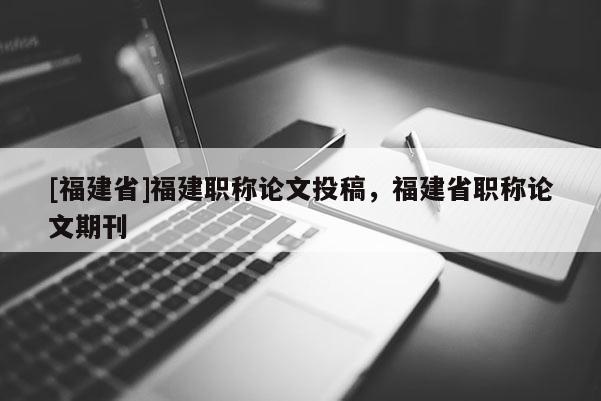 [福建省]福建職稱論文投稿，福建省職稱論文期刊