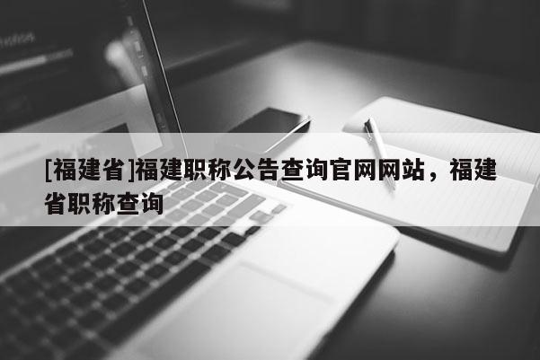 [福建省]福建職稱公告查詢官網(wǎng)網(wǎng)站，福建省職稱查詢