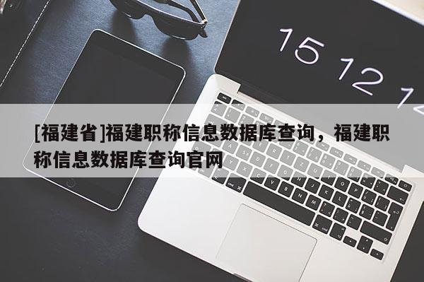 [福建省]福建職稱信息數(shù)據(jù)庫查詢，福建職稱信息數(shù)據(jù)庫查詢官網(wǎng)