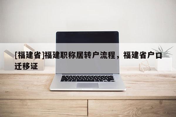 [福建省]福建職稱(chēng)居轉(zhuǎn)戶(hù)流程，福建省戶(hù)口遷移證