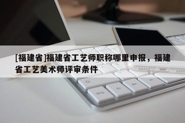 [福建省]福建省工藝師職稱哪里申報，福建省工藝美術(shù)師評審條件