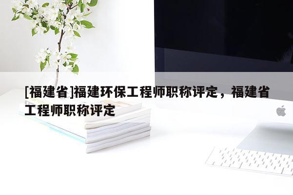 [福建省]福建環(huán)保工程師職稱評定，福建省工程師職稱評定